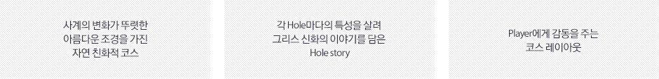 사계의 변화가 뚜렷한 아름다운 조경을 가진 자연 친화적 코스, 각 Hole마다 특성을 살려 그리스 신화의 이야기를 담은 Hole story, Player에게 감동을 주는 코스 레이아웃