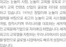 대교는 눈높이 사랑, 눈높이 교육을 모토로 21세기 교육 컨텐츠 산업의 글로벌 리더로 성장하고 있습니다. 1976년 창업이래 눈높이 교육 철학을 바탕으로 최고의 눈높이 교육 시스템을 개발, 정착시키며 우리나라를 대표하는 세계적인 교육문화기업으로 자리매김하였습니다. 세계최고의 교육열을 자랑하는 우리나라에서의 성공을 발판으로 글로벌 시장에서도 빠르게 성정하고 있습니다.