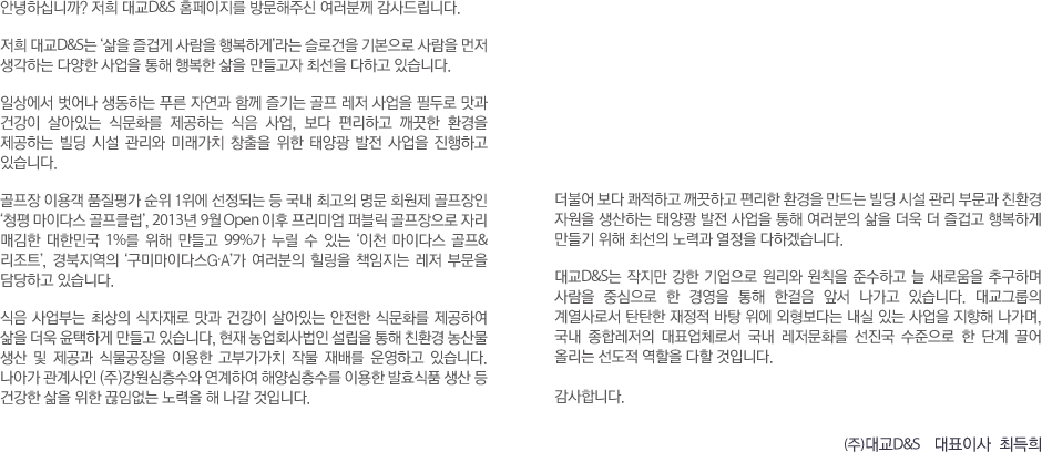 안녕하십니까? 저희 대교D&S 홈페이지를 방문해주신 여러분께 감사드립니다.
저희 대교D&S는 ‘삶을 즐겁게 사람을 행복하게’라는 슬로건을 기본으로 사람을 먼저 생각하는 다양한 사업을 통해 행복한 삶을 만들고자 최선을 다하고 있습니다.
일상에서 벗어나 생동하는 푸른 자연과 함께 즐기는 골프 레저 사업을 필두로 맛과 건강이 살아있는 식문화를 제공하는 식음 사업, 보다 편리하고 깨끗한 환경을 제공하는 빌딩 시설 관리와 미래가치 창출을 위한 태양광 발전 사업을 진행하고 있습니다.
골프장 이용객 품질평가 순위 1위에 선정되는 등 국내 최고의 명문 회원제 골프장인 ‘청평 마이다스 골프클럽’, 2013년 9월 Open 이후 프리미엄 퍼블릭 골프장으로 자리 매김한 대한민국 1%를 위해 만들고 99%가 누릴 수 있는 ‘이천 마이다스 골프&리조트’, 경북지역의 ‘구미마이다스G·A’가 여러분의 힐링을 책임지는 레저 부문을 담당하고 있습니다.
식음 사업부는 최상의 식자재로 맛과 건강이 살아있는 안전한 식문화를 제공하여 삶을 더욱 윤택하게 만들고 있습니다, 현재 농업회사법인 설립을 통해 친환경 농산물 생산 및 제공과 식물공장을 이용한 고부가가치 작물 재배를 운영하고 있습니다. 나아가 관계사인 (주)강원심층수와 연계하여 해양심층수를 이용한 발효식품 생산 등 건강한 삶을 위한 끊임없는 노력을 해 나갈 것입니다.
더불어 보다 쾌적하고 깨끗하고 편리한 환경을 만드는 빌딩 시설 관리 부문과 친환경 자원을 생산하는 태양광 발전 사업을 통해 여러분의 삶을 더욱 더 즐겁고 행복하게 만들기 위해 최선의 노력과 열정을 다하겠습니다.
대교D&S는 작지만 강한 기업으로 원리와 원칙을 준수하고 늘 새로움을 추구하며 사람을 중심으로 한 경영을 통해 한걸음 앞서 나가고 있습니다. 대교그룹의 계열사로서 탄탄한 재정적 바탕 위에 외형보다는 내실 있는 사업을 지향해 나가며, 국내 종합레저의 대표업체로서 국내 레저문화를 선진국 수준으로 한 단계 끌어 올리는 선도적 역할을 다할 것입니다. 감사합니다. (주)대교D&S 대표이사 최득희